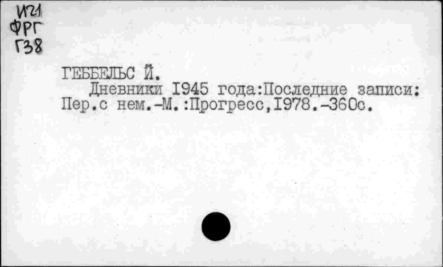 ﻿<3??г Г58
ГЕББЕЛЬС Й.
Дневники 1945 года Последние записи;
Пер.с нем.-М.:Прогресс,1978.-360с.